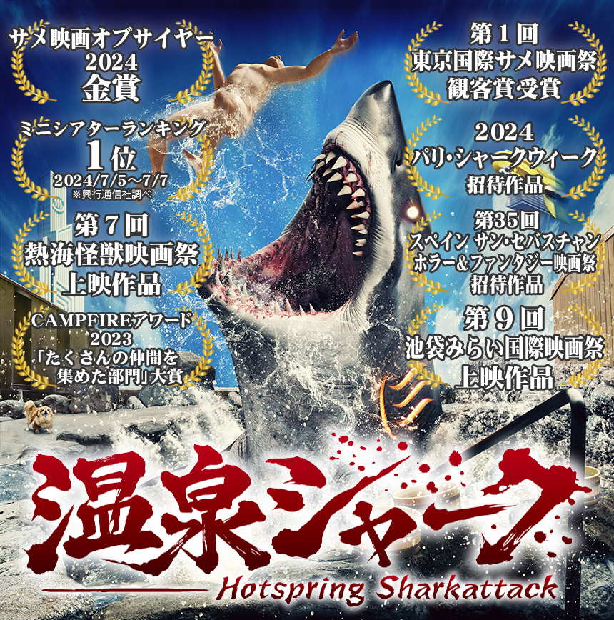 2024年7月5日全国公開『温泉シャーク』
ミニシアターランキング1位2024/7/5～7/7※興行通信社調べ
第７回熱海怪獣映画祭上映作品
CAMPFIREアワード2023「たくさんの仲間を集めた部門」大賞
第１回東京国際サメ映画祭観客賞受賞
2024パリ・シャークウィーク招待作品
第35回スペイン サン・セバスチャンホラー＆ファンタジー映画祭 招待作品
第９回池袋みらい国際映画祭上映作品
サメ映画オブザイヤー2024金賞