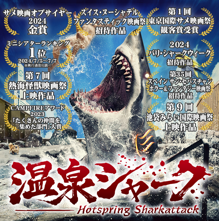 2024年7月5日全国公開『温泉シャーク』
ミニシアターランキング1位2024/7/5～7/7※興行通信社調べ
第７回熱海怪獣映画祭上映作品
CAMPFIREアワード2023「たくさんの仲間を集めた部門」大賞
第１回東京国際サメ映画祭観客賞受賞
2024パリ・シャークウィーク招待作品
第35回スペイン サン・セバスチャンホラー＆ファンタジー映画祭 招待作品
第９回池袋みらい国際映画祭上映作品
サメ映画オブザイヤー2024金賞
スイス・ヌーシャテル・ファンタスティック映画祭 招待作品