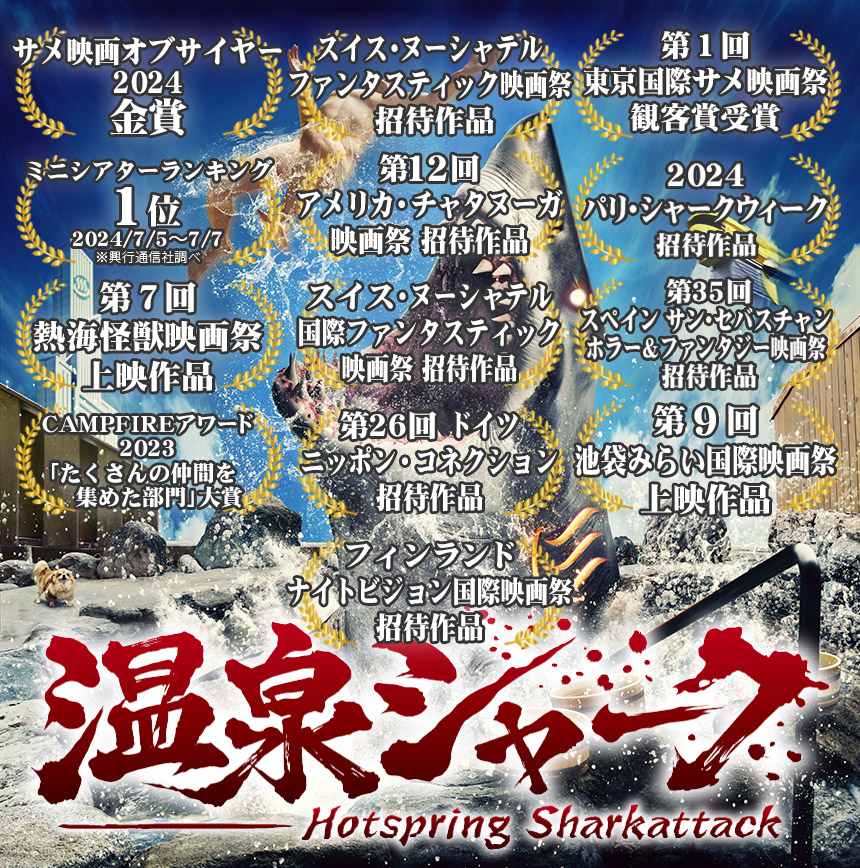 『温泉シャーク』参加映画祭（2025年7月現在）
第1回東京国際サメ映画祭 日本 2024年7月
Paris Shark Week フランス 2024年9月
熱海怪獣映画祭 日本 2024年10月
San Sebastian Horror and Fantasy Film Festival スペイン 2024年10月
池袋みらい国際映画祭 日本 2025年2月
Night Visions International Film Festival フィンランド 2025年4月
NIPPON CONNECTION ドイツ 2025年5月
Chattanooga Film Festival アメリカ 2025年6月
Neuchâtel International Fantastic Film Festival スイス 2025年7月
第2回東京国際サメ映画祭 日本 2024年7月