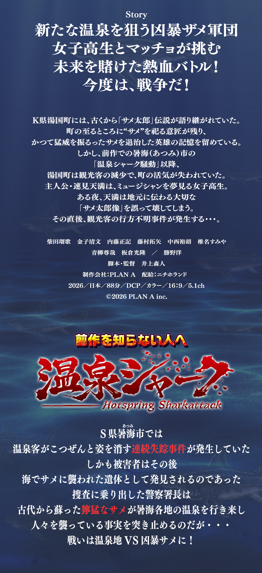Story
新たな温泉を狙う凶暴ザメ軍団
女子高生とマッチョが挑む
未来を賭けた熱血バトル！
今度は、戦争だ！


K県湯国町には、古くから「サメ太郎」伝説が語り継がれていた。
町の至るところに“サメ”を祀る意匠が残り、
かつて猛威を振るったサメを退治した英雄の記憶を留めている。
しかし、前作での暑海（あつみ）市の
「温泉シャーク騒動」以降、
湯国町は観光客の減少で、町の活気が失われていた。
主人公・速見天満は、ミュージシャンを夢見る女子高生。
ある夜、天満は地元に伝わる大切な
「サメ太郎像」を誤って壊してしまう。
その直後、観光客の行方不明事件が発生する・・・。

柴田瑠歌　金子清文　内藤正記　藤村拓矢　中西裕胡　椎名すみや
青柳尊哉　板倉光隆　／　勝野洋
脚本・監督　井上森人
制作会社：PLAN A　配給：ニチホランド  
2026／日本／88分／DCP／カラー／16：9／5.1ch
©2026 PLAN A inc.

前作　温泉シャーク
あつみ　　
S県暑海市では
温泉客がこつぜんと姿を消す連続失踪事件が発生していた
しかも被害者はその後
海でサメに襲われた遺体として発見されるのであった
捜査に乗り出した警察署長は
古代から蘇った獰猛なサメが暑海各地の温泉を行き来し
人々を襲っている事実を突き止めるのだが・・・
戦いは温泉地VS凶暴サメに！
