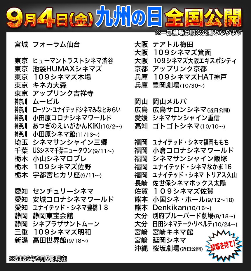 宮城	フォーラム仙台

東京	ヒューマントラストシネマ渋谷
東京	池袋HUMAXシネマズ
東京	１０９シネマズ木場
東京	キネカ大森
東京	アップリンク吉祥寺
神奈川		ムービル
神奈川		ローソン・ユナイテッドシネマみなとみらい
神奈川		小田原コロナシネマワールド
神奈川		あつぎのえいがかんKiKi(10/2〜)
神奈川		小田原シネマ館(11/13〜)
埼玉	シネマサンシャイン三郷
千葉	USシネマ千葉ニュータウン(9/11〜)
栃木	小山シネマロブレ
栃木	１０９シネマズ佐野
栃木	宇都宮ヒカリ座(9/11〜)

愛知	センチュリーシネマ
愛知	安城コロナシネマワールド
愛知	ユナイテッド・シネマ豊橋１８
静岡	静岡東宝会館
静岡	シネプラザサントムーン
三重	１０９シネマズ明和
新潟	高田世界館(9/18〜)
大阪	テアトル梅田
大阪	１０９シネマズ箕面
大阪	１０９シネマズ大阪エキスポシティ
京都	アップリンク京都
兵庫	１０９シネマズHAT神戸
兵庫	豊岡劇場(10/30〜)

岡山	岡山メルパ
広島	広島サロンシネマ(近日公開)
愛媛	シネマサンシャイン重信
高知	ゴトゴトシネマ(10/10〜)

福岡	ユナイテッド・シネマ福岡ももち
福岡	小倉コロナシネマワールド
福岡	シネマサンシャイン飯塚
福岡	ユナイテッド・シネマなかま１６
福岡	ユナイテッド・シネマ トリアス久山
長崎	佐世保シネマボックス太陽
佐賀	１０９シネマズ佐賀
熊本	小国シネ・ホール(9/12〜18)　
熊本	Denkikan(10/16〜)　
大分	別府ブルーバード劇場(9/18〜)
大分	日田シネマテーク・リベルテ(10/24〜)
宮﨑	宮崎キネマ館
宮﨑	延岡シネマ
沖縄	桜坂劇場(近日公開)
