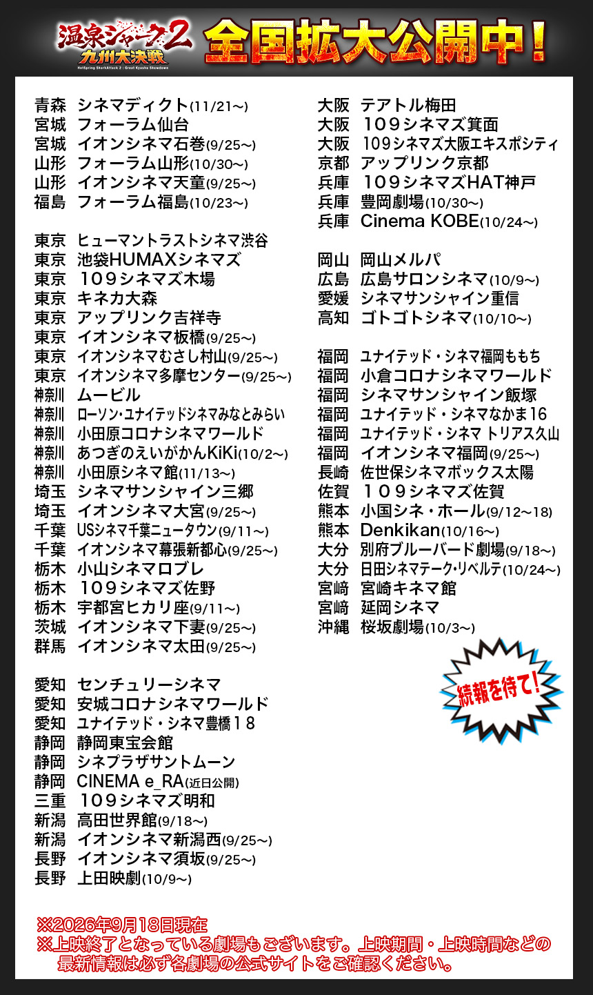 青森	シネマディクト(11/21〜)
宮城	フォーラム仙台
宮城	イオンシネマ石巻(9/25〜)
山形	フォーラム山形(10/30〜)
山形	イオンシネマ天童(9/25〜)
福島	フォーラム福島(10/23〜)

東京	ヒューマントラストシネマ渋谷
東京	池袋HUMAXシネマズ
東京	１０９シネマズ木場
東京	キネカ大森
東京	アップリンク吉祥寺
東京	イオンシネマ板橋(9/25〜)
東京	イオンシネマむさし村山(9/25〜)
東京	イオンシネマ多摩センター(9/25〜)
神奈川		ムービル
神奈川		ローソン・ユナイテッドシネマみなとみらい
神奈川		小田原コロナシネマワールド
神奈川		あつぎのえいがかんKiKi(10/2〜)
神奈川		小田原シネマ館(11/13〜)
埼玉	シネマサンシャイン三郷
埼玉	イオンシネマ大宮(9/25〜)
千葉	USシネマ千葉ニュータウン(9/11〜)
千葉	イオンシネマ幕張新都心(9/25〜)
栃木	小山シネマロブレ
栃木	１０９シネマズ佐野
栃木	宇都宮ヒカリ座(9/11〜)
茨城	イオンシネマ下妻(9/25〜)
群馬	イオンシネマ太田(9/25〜)

愛知	センチュリーシネマ
愛知	安城コロナシネマワールド
愛知	ユナイテッド・シネマ豊橋１８
静岡	静岡東宝会館
静岡	シネプラザサントムーン
静岡	CINEMA e_RA(近日公開)
三重	１０９シネマズ明和
新潟	高田世界館(9/18〜)
新潟	イオンシネマ新潟西(9/25〜)
長野	イオンシネマ須坂(9/25〜)
長野	上田映劇(10/9〜)

大阪	テアトル梅田
大阪	１０９シネマズ箕面
大阪	１０９シネマズ大阪エキスポシティ
京都	アップリンク京都
兵庫	１０９シネマズHAT神戸
兵庫	豊岡劇場(10/30〜)
兵庫	Cinema KOBE(10/24〜)

岡山	岡山メルパ
広島	広島サロンシネマ(10/9〜)
愛媛	シネマサンシャイン重信
高知	ゴトゴトシネマ(10/10〜)

福岡	ユナイテッド・シネマ福岡ももち
福岡	小倉コロナシネマワールド
福岡	シネマサンシャイン飯塚
福岡	ユナイテッド・シネマなかま１６
福岡	ユナイテッド・シネマ トリアス久山
福岡	イオンシネマ福岡(9/25〜)
長崎	佐世保シネマボックス太陽
佐賀	１０９シネマズ佐賀
熊本	小国シネ・ホール(9/12〜18)　
熊本	Denkikan(10/16〜)　
大分	別府ブルーバード劇場(9/18〜)
大分	日田シネマテーク・リベルテ(10/24〜)
宮﨑	宮崎キネマ館
宮﨑	延岡シネマ
沖縄	桜坂劇場(10/3〜)