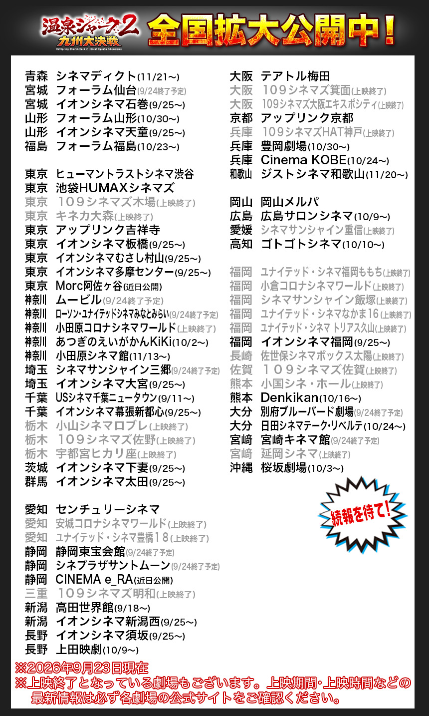 全国拡大公開中！

青森	シネマディクト(11/21〜)
宮城	フォーラム仙台(9/24終了予定)
宮城	イオンシネマ石巻(9/25〜)
山形	フォーラム山形(10/30〜)
山形	イオンシネマ天童(9/25〜)
福島	フォーラム福島(10/23〜)

東京	ヒューマントラストシネマ渋谷
東京	池袋HUMAXシネマズ
東京	１０９シネマズ木場(上映終了)
東京	キネカ大森(上映終了)
東京	アップリンク吉祥寺
東京	イオンシネマ板橋(9/25〜)
東京	イオンシネマむさし村山(9/25〜)
東京	イオンシネマ多摩センター(9/25〜)
東京	Morc阿佐ヶ谷(近日公開)
神奈川		ムービル(9/24終了予定)
神奈川		ローソン・ユナイテッドシネマみなとみらい(9/24終了予定)
神奈川		小田原コロナシネマワールド(上映終了)
神奈川		あつぎのえいがかんKiKi(10/2〜)
神奈川		小田原シネマ館(11/13〜)
埼玉	シネマサンシャイン三郷(9/24終了予定)
埼玉	イオンシネマ大宮(9/25〜)
千葉	USシネマ千葉ニュータウン(9/11〜)
千葉	イオンシネマ幕張新都心(9/25〜)
栃木	小山シネマロブレ(上映終了)
栃木	１０９シネマズ佐野(上映終了)
栃木	宇都宮ヒカリ座(上映終了)
茨城	イオンシネマ下妻(9/25〜)
群馬	イオンシネマ太田(9/25〜)

愛知	センチュリーシネマ
愛知	安城コロナシネマワールド(上映終了)
愛知	ユナイテッド・シネマ豊橋１８(上映終了)
静岡	静岡東宝会館(9/24終了予定)
静岡	シネプラザサントムーン(9/24終了予定)
静岡	CINEMA e_RA(近日公開)
三重	１０９シネマズ明和(上映終了)
新潟	高田世界館(9/18〜)
新潟	イオンシネマ新潟西(9/25〜)
長野	イオンシネマ須坂(9/25〜)
長野	上田映劇(10/9〜)

大阪	テアトル梅田
大阪	１０９シネマズ箕面(上映終了)
大阪	１０９シネマズ大阪エキスポシティ(上映終了)
京都	アップリンク京都
兵庫	１０９シネマズHAT神戸(上映終了)
兵庫	豊岡劇場(10/30〜)
兵庫	Cinema KOBE(10/24〜)
和歌山		ジストシネマ和歌山(11/20〜)

岡山	岡山メルパ
広島	広島サロンシネマ(10/9〜)
愛媛	シネマサンシャイン重信(上映終了)
高知	ゴトゴトシネマ(10/10〜)

福岡	ユナイテッド・シネマ福岡ももち(上映終了)
福岡	小倉コロナシネマワールド(上映終了)
福岡	シネマサンシャイン飯塚(上映終了)
福岡	ユナイテッド・シネマなかま１６(上映終了)
福岡	ユナイテッド・シネマ トリアス久山(上映終了)
福岡	イオンシネマ福岡(9/25〜)
長崎	佐世保シネマボックス太陽(上映終了)
佐賀	１０９シネマズ佐賀(上映終了)
熊本	小国シネ・ホール(上映終了)　
熊本	Denkikan(10/16〜)　
大分	別府ブルーバード劇場(9/24終了予定)
大分	日田シネマテーク・リベルテ(10/24〜)
宮﨑	宮崎キネマ館(9/24終了予定)
宮﨑	延岡シネマ(上映終了)
沖縄	桜坂劇場(10/3〜)

※2026年9月23日現在
※上映終了となっている劇場もございます。上映期間・上映時間などの
    最新情報は必ず各劇場の公式サイトをご確認ください。