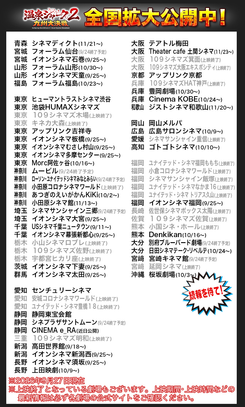 青森	シネマディクト(11/21〜)
宮城	フォーラム仙台(9/24終了予定)
宮城	イオンシネマ石巻(9/25〜)
山形	フォーラム山形(10/30〜)
山形	イオンシネマ天童(9/25〜)
福島	フォーラム福島(10/23〜)

東京	ヒューマントラストシネマ渋谷
東京	池袋HUMAXシネマズ
東京	１０９シネマズ木場(上映終了)
東京	キネカ大森(上映終了)
東京	アップリンク吉祥寺
東京	イオンシネマ板橋(9/25〜)
東京	イオンシネマむさし村山(9/25〜)
東京	イオンシネマ多摩センター(9/25〜)
東京	Morc阿佐ヶ谷(10/16〜)
神奈川		ムービル(9/24終了予定)
神奈川		ローソン・ユナイテッドシネマみなとみらい(9/24終了予定)
神奈川		小田原コロナシネマワールド(上映終了)
神奈川		あつぎのえいがかんKiKi(10/2〜)
神奈川		小田原シネマ館(11/13〜)
埼玉	シネマサンシャイン三郷(9/24終了予定)
埼玉	イオンシネマ大宮(9/25〜)
千葉	USシネマ千葉ニュータウン(9/11〜)
千葉	イオンシネマ幕張新都心(9/25〜)
栃木	小山シネマロブレ(上映終了)
栃木	１０９シネマズ佐野(上映終了)
栃木	宇都宮ヒカリ座(上映終了)
茨城	イオンシネマ下妻(9/25〜)
群馬	イオンシネマ太田(9/25〜)

愛知	センチュリーシネマ
愛知	安城コロナシネマワールド(上映終了)
愛知	ユナイテッド・シネマ豊橋１８(上映終了)
静岡	静岡東宝会館
静岡	シネプラザサントムーン(9/24終了予定)
静岡	CINEMA e_RA(近日公開)
三重	１０９シネマズ明和(上映終了)
新潟	高田世界館(9/18〜)
新潟	イオンシネマ新潟西(9/25〜)
長野	イオンシネマ須坂(9/25〜)
長野	上田映劇(10/9〜)

大阪	テアトル梅田
大阪	Theater cafe 土間シネマ(11/23〜)
大阪	１０９シネマズ箕面(上映終了)
大阪	１０９シネマズ大阪エキスポシティ(上映終了)
京都	アップリンク京都
兵庫	１０９シネマズHAT神戸(上映終了)
兵庫	豊岡劇場(10/30〜)
兵庫	Cinema KOBE(10/24〜)
和歌山		ジストシネマ和歌山(11/20〜)

岡山	岡山メルパ
広島	広島サロンシネマ(10/9〜)
愛媛	シネマサンシャイン重信(上映終了)
高知	ゴトゴトシネマ(10/10〜)

福岡	ユナイテッド・シネマ福岡ももち(上映終了)
福岡	小倉コロナシネマワールド(上映終了)
福岡	シネマサンシャイン飯塚(上映終了)
福岡	ユナイテッド・シネマなかま１６(上映終了)
福岡	ユナイテッド・シネマ トリアス久山(上映終了)
福岡	イオンシネマ福岡(9/25〜)
長崎	佐世保シネマボックス太陽(上映終了)
佐賀	１０９シネマズ佐賀(上映終了)
熊本	小国シネ・ホール(上映終了)　
熊本	Denkikan(10/16〜)　
大分	別府ブルーバード劇場(9/24終了予定)
大分	日田シネマテーク・リベルテ(10/24〜)
宮﨑	宮崎キネマ館(9/24終了予定)
宮﨑	延岡シネマ(上映終了)
沖縄	桜坂劇場(10/3〜)

※2026年9月27日現在
※上映終了となっている劇場もございます。上映期間・上映時間などの
    最新情報は必ず各劇場の公式サイトをご確認ください。