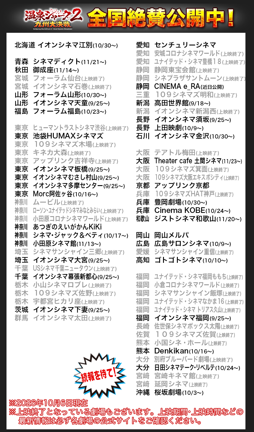 北海道	イオンシネマ江別(10/30〜)

青森	シネマディクト(11/21〜)
秋田	御成座(11/14〜)
宮城	フォーラム仙台(上映終了)
宮城	イオンシネマ石巻(9/25〜)
山形	フォーラム山形(10/30〜)
山形	イオンシネマ天童(9/25〜)
福島	フォーラム福島(10/23〜)

東京	ヒューマントラストシネマ渋谷
東京	池袋HUMAXシネマズ
東京	１０９シネマズ木場(上映終了)
東京	キネカ大森(上映終了)
東京	アップリンク吉祥寺
東京	イオンシネマ板橋(9/25〜)
東京	イオンシネマむさし村山(9/25〜)
東京	イオンシネマ多摩センター(9/25〜)
東京	Morc阿佐ヶ谷(10/16〜)
神奈川		ムービル(上映終了)
神奈川		ローソン・ユナイテッドシネマみなとみらい(上映終了)
神奈川		小田原コロナシネマワールド(上映終了)
神奈川		あつぎのえいがかんKiKi
神奈川		シネマ・ジャック＆ベティ(10/17〜)
神奈川		小田原シネマ館(11/13〜)
埼玉	シネマサンシャイン三郷(上映終了)
埼玉	イオンシネマ大宮(9/25〜)
千葉	USシネマ千葉ニュータウン(9/11〜)
千葉	イオンシネマ幕張新都心(9/25〜)
栃木	小山シネマロブレ(上映終了)
栃木	１０９シネマズ佐野(上映終了)
栃木	宇都宮ヒカリ座(上映終了)
茨城	イオンシネマ下妻(9/25〜)
群馬	イオンシネマ太田(9/25〜)

愛知	センチュリーシネマ
愛知	安城コロナシネマワールド(上映終了)
愛知	ユナイテッド・シネマ豊橋１８(上映終了)
静岡	静岡東宝会館
静岡	シネプラザサントムーン(上映終了)
静岡	CINEMA e_RA(近日公開)
三重	１０９シネマズ明和(上映終了)
新潟	高田世界館(9/18〜)
新潟	イオンシネマ新潟西(9/25〜)
長野	イオンシネマ須坂(9/25〜)
長野	上田映劇(10/9〜)
石川	イオンシネマ金沢(10/30〜)

大阪	テアトル梅田
大阪	Theater cafe 土間シネマ(11/23〜)
大阪	１０９シネマズ箕面(上映終了)
大阪	１０９シネマズ大阪エキスポシティ(上映終了)
京都	アップリンク京都
兵庫	１０９シネマズHAT神戸(上映終了)
兵庫	豊岡劇場(10/30〜)
兵庫	Cinema KOBE(10/24〜)
和歌山		ジストシネマ和歌山(11/20〜)

岡山	岡山メルパ
広島	広島サロンシネマ(10/9〜)
愛媛	シネマサンシャイン重信(上映終了)
高知	ゴトゴトシネマ(10/10〜)

福岡	ユナイテッド・シネマ福岡ももち(上映終了)
福岡	小倉コロナシネマワールド(上映終了)
福岡	シネマサンシャイン飯塚(上映終了)
福岡	ユナイテッド・シネマなかま１６(上映終了)
福岡	ユナイテッド・シネマ トリアス久山(上映終了)
福岡	イオンシネマ福岡(9/25〜)
長崎	佐世保シネマボックス太陽(上映終了)
佐賀	１０９シネマズ佐賀(上映終了)
熊本	小国シネ・ホール(上映終了)　
熊本	Denkikan(10/16〜)　
大分	別府ブルーバード劇場(上映終了)
大分	日田シネマテーク・リベルテ(10/24〜)
宮﨑	宮崎キネマ館(上映終了)
宮﨑	延岡シネマ(上映終了)
沖縄	桜坂劇場(10/3〜)

※2026年10月6日現在
※上映終了となっている劇場もございます。上映期間・上映時間などの
    最新情報は必ず各劇場の公式サイトをご確認ください。
