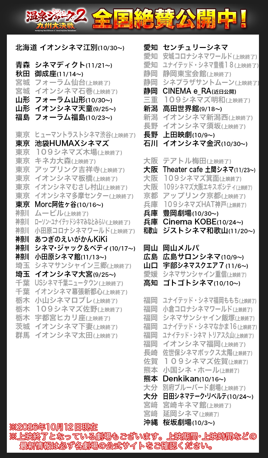 北海道	イオンシネマ江別(10/30〜)

青森	シネマディクト(11/21〜)
秋田	御成座(11/14〜)
宮城	フォーラム仙台(上映終了)
宮城	イオンシネマ石巻(上映終了)
山形	フォーラム山形(10/30〜)
山形	イオンシネマ天童(9/25〜)
福島	フォーラム福島(10/23〜)

東京	ヒューマントラストシネマ渋谷(上映終了)
東京	池袋HUMAXシネマズ
東京	１０９シネマズ木場(上映終了)
東京	キネカ大森(上映終了)
東京	アップリンク吉祥寺(上映終了)
東京	イオンシネマ板橋(上映終了)
東京	イオンシネマむさし村山(上映終了)
東京	イオンシネマ多摩センター(上映終了)
東京	Morc阿佐ヶ谷(10/16〜)
神奈川		ムービル(上映終了)
神奈川		ローソン・ユナイテッドシネマみなとみらい(上映終了)
神奈川		小田原コロナシネマワールド(上映終了)
神奈川		あつぎのえいがかんKiKi
神奈川		シネマ・ジャック＆ベティ(10/17〜)
神奈川		小田原シネマ館(11/13〜)
埼玉	シネマサンシャイン三郷(上映終了)
埼玉	イオンシネマ大宮(9/25〜)
千葉	USシネマ千葉ニュータウン(上映終了)
千葉	イオンシネマ幕張新都心(上映終了)
栃木	小山シネマロブレ(上映終了)
栃木	１０９シネマズ佐野(上映終了)
栃木	宇都宮ヒカリ座(上映終了)
茨城	イオンシネマ下妻(上映終了)
群馬	イオンシネマ太田(上映終了)

愛知	センチュリーシネマ
愛知	安城コロナシネマワールド(上映終了)
愛知	ユナイテッド・シネマ豊橋１８(上映終了)
静岡	静岡東宝会館(上映終了)
静岡	シネプラザサントムーン(上映終了)
静岡	CINEMA e_RA(近日公開)
三重	１０９シネマズ明和(上映終了)
新潟	高田世界館(9/18〜)
新潟	イオンシネマ新潟西(上映終了)
長野	イオンシネマ須坂(上映終了)
長野	上田映劇(10/9〜)
石川	イオンシネマ金沢(10/30〜)

大阪	テアトル梅田(上映終了)
大阪	Theater cafe 土間シネマ(11/23〜)
大阪	１０９シネマズ箕面(上映終了)
大阪	１０９シネマズ大阪エキスポシティ(上映終了)
京都	アップリンク京都(上映終了)
兵庫	１０９シネマズHAT神戸(上映終了)
兵庫	豊岡劇場(10/30〜)
兵庫	Cinema KOBE(10/24〜)
和歌山		ジストシネマ和歌山(11/20〜)

岡山	岡山メルパ
広島	広島サロンシネマ(10/9〜)
山口	宇部シネマスクエア７(11/6〜)
愛媛	シネマサンシャイン重信(上映終了)
高知	ゴトゴトシネマ(10/10〜)

福岡	ユナイテッド・シネマ福岡ももち(上映終了)
福岡	小倉コロナシネマワールド(上映終了)
福岡	シネマサンシャイン飯塚(上映終了)
福岡	ユナイテッド・シネマなかま１６(上映終了)
福岡	ユナイテッド・シネマ トリアス久山(上映終了)
福岡	イオンシネマ福岡(上映終了)
長崎	佐世保シネマボックス太陽(上映終了)
佐賀	１０９シネマズ佐賀(上映終了)
熊本	小国シネ・ホール(上映終了)　
熊本	Denkikan(10/16〜)　
大分	別府ブルーバード劇場(上映終了)
大分	日田シネマテーク・リベルテ(10/24〜)
宮﨑	宮崎キネマ館(上映終了)
宮﨑	延岡シネマ(上映終了)
沖縄	桜坂劇場(10/3〜)

※2026年10月12日現在
※上映終了となっている劇場もございます。上映期間・上映時間などの
    最新情報は必ず各劇場の公式サイトをご確認ください。