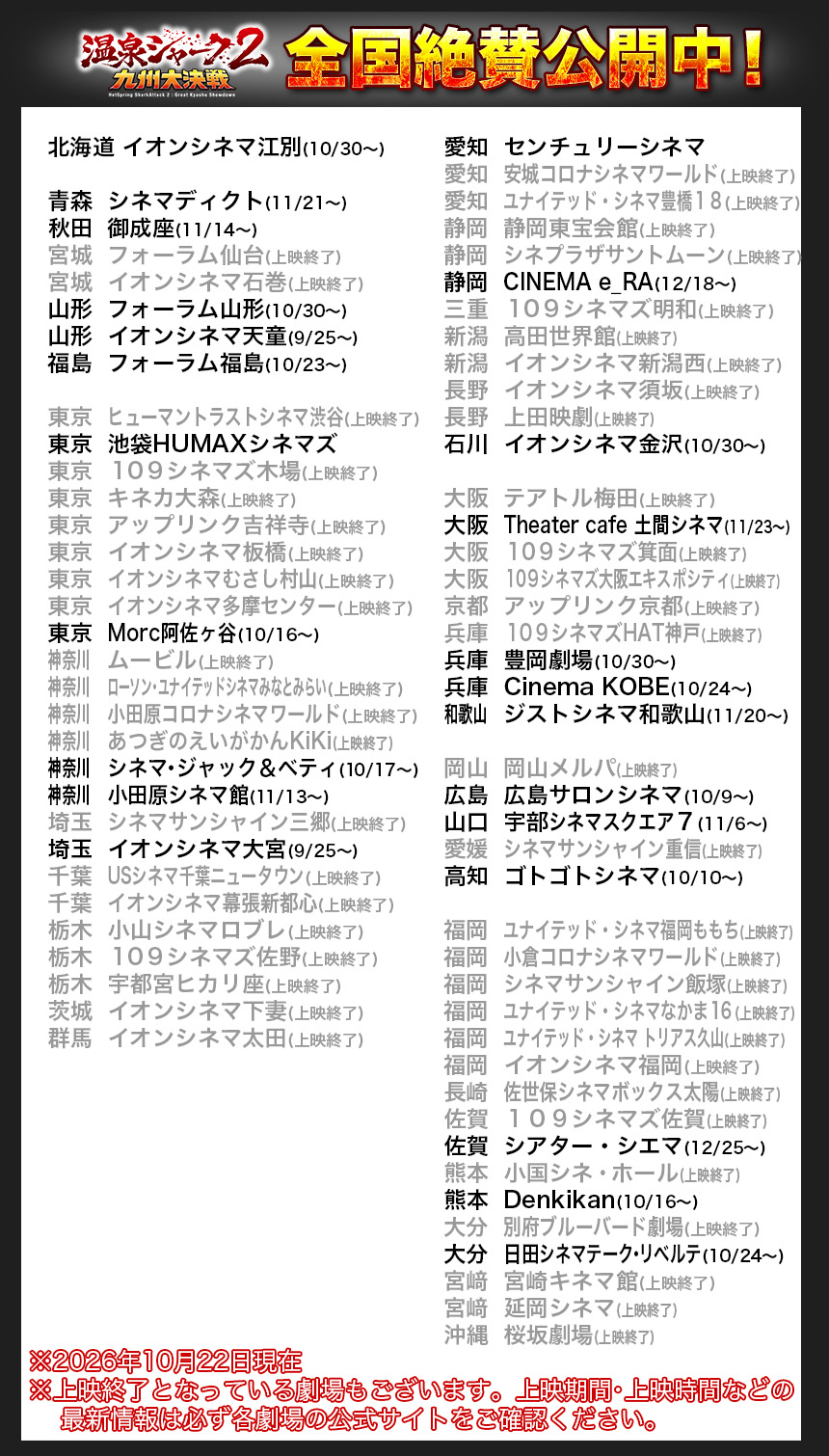 北海道	イオンシネマ江別(10/30〜)

青森	シネマディクト(11/21〜)
秋田	御成座(11/14〜)
宮城	フォーラム仙台(上映終了)
宮城	イオンシネマ石巻(上映終了)
山形	フォーラム山形(10/30〜)
山形	イオンシネマ天童(9/25〜)
福島	フォーラム福島(10/23〜)

東京	ヒューマントラストシネマ渋谷(上映終了)
東京	池袋HUMAXシネマズ
東京	１０９シネマズ木場(上映終了)
東京	キネカ大森(上映終了)
東京	アップリンク吉祥寺(上映終了)
東京	イオンシネマ板橋(上映終了)
東京	イオンシネマむさし村山(上映終了)
東京	イオンシネマ多摩センター(上映終了)
東京	Morc阿佐ヶ谷(10/16〜)
神奈川		ムービル(上映終了)
神奈川		ローソン・ユナイテッドシネマみなとみらい(上映終了)
神奈川		小田原コロナシネマワールド(上映終了)
神奈川		あつぎのえいがかんKiKi(上映終了)
神奈川		シネマ・ジャック＆ベティ(10/17〜)
神奈川		小田原シネマ館(11/13〜)
埼玉	シネマサンシャイン三郷(上映終了)
埼玉	イオンシネマ大宮(9/25〜)
千葉	USシネマ千葉ニュータウン(上映終了)
千葉	イオンシネマ幕張新都心(上映終了)
栃木	小山シネマロブレ(上映終了)
栃木	１０９シネマズ佐野(上映終了)
栃木	宇都宮ヒカリ座(上映終了)
茨城	イオンシネマ下妻(上映終了)
群馬	イオンシネマ太田(上映終了)

愛知	センチュリーシネマ
愛知	安城コロナシネマワールド(上映終了)
愛知	ユナイテッド・シネマ豊橋１８(上映終了)
静岡	静岡東宝会館(上映終了)
静岡	シネプラザサントムーン(上映終了)
静岡	CINEMA e_RA(12/18〜)
三重	１０９シネマズ明和(上映終了)
新潟	高田世界館(上映終了)
新潟	イオンシネマ新潟西(上映終了)
長野	イオンシネマ須坂(上映終了)
長野	上田映劇(上映終了)
石川	イオンシネマ金沢(10/30〜)

大阪	テアトル梅田(上映終了)
大阪	Theater cafe 土間シネマ(11/23〜)
大阪	１０９シネマズ箕面(上映終了)
大阪	１０９シネマズ大阪エキスポシティ(上映終了)
京都	アップリンク京都(上映終了)
兵庫	１０９シネマズHAT神戸(上映終了)
兵庫	豊岡劇場(10/30〜)
兵庫	Cinema KOBE(10/24〜)
和歌山		ジストシネマ和歌山(11/20〜)

岡山	岡山メルパ(上映終了)
広島	広島サロンシネマ(10/9〜)
山口	宇部シネマスクエア７(11/6〜)
愛媛	シネマサンシャイン重信(上映終了)
高知	ゴトゴトシネマ(10/10〜)

福岡	ユナイテッド・シネマ福岡ももち(上映終了)
福岡	小倉コロナシネマワールド(上映終了)
福岡	シネマサンシャイン飯塚(上映終了)
福岡	ユナイテッド・シネマなかま１６(上映終了)
福岡	ユナイテッド・シネマ トリアス久山(上映終了)
福岡	イオンシネマ福岡(上映終了)
長崎	佐世保シネマボックス太陽(上映終了)
佐賀	１０９シネマズ佐賀(上映終了)
佐賀	シアター・シエマ(12/25〜)
熊本	小国シネ・ホール(上映終了)　
熊本	Denkikan(10/16〜)　
大分	別府ブルーバード劇場(上映終了)
大分	日田シネマテーク・リベルテ(10/24〜)
宮﨑	宮崎キネマ館(上映終了)
宮﨑	延岡シネマ(上映終了)
沖縄	桜坂劇場(上映終了)

※2026年10月22日現在
※上映終了となっている劇場もございます。上映期間・上映時間などの
    最新情報は必ず各劇場の公式サイトをご確認ください。
