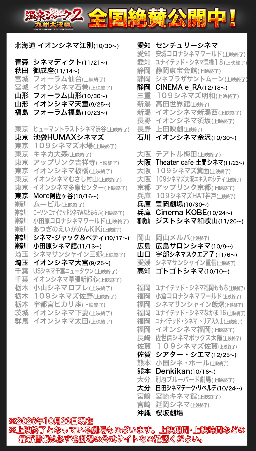 北海道	イオンシネマ江別(10/30〜)

青森	シネマディクト(11/21〜)
秋田	御成座(11/14〜)
宮城	フォーラム仙台(上映終了)
宮城	イオンシネマ石巻(上映終了)
山形	フォーラム山形(10/30〜)
山形	イオンシネマ天童(9/25〜)
福島	フォーラム福島(10/23〜)

東京	ヒューマントラストシネマ渋谷(上映終了)
東京	池袋HUMAXシネマズ
東京	１０９シネマズ木場(上映終了)
東京	キネカ大森(上映終了)
東京	アップリンク吉祥寺(上映終了)
東京	イオンシネマ板橋(上映終了)
東京	イオンシネマむさし村山(上映終了)
東京	イオンシネマ多摩センター(上映終了)
東京	Morc阿佐ヶ谷(10/16〜)
神奈川		ムービル(上映終了)
神奈川		ローソン・ユナイテッドシネマみなとみらい(上映終了)
神奈川		小田原コロナシネマワールド(上映終了)
神奈川		あつぎのえいがかんKiKi(上映終了)
神奈川		シネマ・ジャック＆ベティ(10/17〜)
神奈川		小田原シネマ館(11/13〜)
埼玉	シネマサンシャイン三郷(上映終了)
埼玉	イオンシネマ大宮(9/25〜)
千葉	USシネマ千葉ニュータウン(上映終了)
千葉	イオンシネマ幕張新都心(上映終了)
栃木	小山シネマロブレ(上映終了)
栃木	１０９シネマズ佐野(上映終了)
栃木	宇都宮ヒカリ座(上映終了)
茨城	イオンシネマ下妻(上映終了)
群馬	イオンシネマ太田(上映終了)

愛知	センチュリーシネマ
愛知	安城コロナシネマワールド(上映終了)
愛知	ユナイテッド・シネマ豊橋１８(上映終了)
静岡	静岡東宝会館(上映終了)
静岡	シネプラザサントムーン(上映終了)
静岡	CINEMA e_RA(12/18〜)
三重	１０９シネマズ明和(上映終了)
新潟	高田世界館(上映終了)
新潟	イオンシネマ新潟西(上映終了)
長野	イオンシネマ須坂(上映終了)
長野	上田映劇(上映終了)
石川	イオンシネマ金沢(10/30〜)

大阪	テアトル梅田(上映終了)
大阪	Theater cafe 土間シネマ(11/23〜)
大阪	１０９シネマズ箕面(上映終了)
大阪	１０９シネマズ大阪エキスポシティ(上映終了)
京都	アップリンク京都(上映終了)
兵庫	１０９シネマズHAT神戸(上映終了)
兵庫	豊岡劇場(10/30〜)
兵庫	Cinema KOBE(10/24〜)
和歌山		ジストシネマ和歌山(11/20〜)

岡山	岡山メルパ(上映終了)
広島	広島サロンシネマ(10/9〜)
山口	宇部シネマスクエア７(11/6〜)
愛媛	シネマサンシャイン重信(上映終了)
高知	ゴトゴトシネマ(10/10〜)

福岡	ユナイテッド・シネマ福岡ももち(上映終了)
福岡	小倉コロナシネマワールド(上映終了)
福岡	シネマサンシャイン飯塚(上映終了)
福岡	ユナイテッド・シネマなかま１６(上映終了)
福岡	ユナイテッド・シネマ トリアス久山(上映終了)
福岡	イオンシネマ福岡(上映終了)
長崎	佐世保シネマボックス太陽(上映終了)
佐賀	１０９シネマズ佐賀(上映終了)
佐賀	シアター・シエマ(12/25〜)
熊本	小国シネ・ホール(上映終了)　
熊本	Denkikan(10/16〜)　
大分	別府ブルーバード劇場(上映終了)
大分	日田シネマテーク・リベルテ(10/24〜)
宮﨑	宮崎キネマ館(上映終了)
宮﨑	延岡シネマ(上映終了)
沖縄	桜坂劇場

※2026年10月23日現在
※上映終了となっている劇場もございます。上映期間・上映時間などの
    最新情報は必ず各劇場の公式サイトをご確認ください。