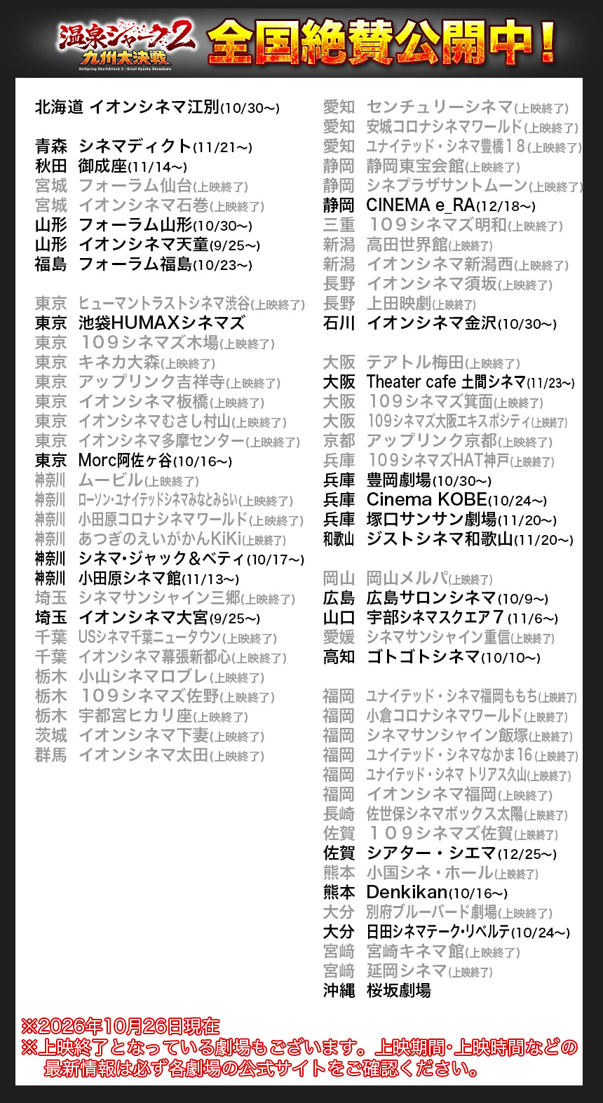 北海道	イオンシネマ江別(10/30〜)

青森	シネマディクト(11/21〜)
秋田	御成座(11/14〜)
宮城	フォーラム仙台(上映終了)
宮城	イオンシネマ石巻(上映終了)
山形	フォーラム山形(10/30〜)
山形	イオンシネマ天童(9/25〜)
福島	フォーラム福島(10/23〜)

東京	ヒューマントラストシネマ渋谷(上映終了)
東京	池袋HUMAXシネマズ
東京	１０９シネマズ木場(上映終了)
東京	キネカ大森(上映終了)
東京	アップリンク吉祥寺(上映終了)
東京	イオンシネマ板橋(上映終了)
東京	イオンシネマむさし村山(上映終了)
東京	イオンシネマ多摩センター(上映終了)
東京	Morc阿佐ヶ谷(10/16〜)
神奈川		ムービル(上映終了)
神奈川		ローソン・ユナイテッドシネマみなとみらい(上映終了)
神奈川		小田原コロナシネマワールド(上映終了)
神奈川		あつぎのえいがかんKiKi(上映終了)
神奈川		シネマ・ジャック＆ベティ(10/17〜)
神奈川		小田原シネマ館(11/13〜)
埼玉	シネマサンシャイン三郷(上映終了)
埼玉	イオンシネマ大宮(9/25〜)
千葉	USシネマ千葉ニュータウン(上映終了)
千葉	イオンシネマ幕張新都心(上映終了)
栃木	小山シネマロブレ(上映終了)
栃木	１０９シネマズ佐野(上映終了)
栃木	宇都宮ヒカリ座(上映終了)
茨城	イオンシネマ下妻(上映終了)
群馬	イオンシネマ太田(上映終了)

愛知	センチュリーシネマ(上映終了)
愛知	安城コロナシネマワールド(上映終了)
愛知	ユナイテッド・シネマ豊橋１８(上映終了)
静岡	静岡東宝会館(上映終了)
静岡	シネプラザサントムーン(上映終了)
静岡	CINEMA e_RA(12/18〜)
三重	１０９シネマズ明和(上映終了)
新潟	高田世界館(上映終了)
新潟	イオンシネマ新潟西(上映終了)
長野	イオンシネマ須坂(上映終了)
長野	上田映劇(上映終了)
石川	イオンシネマ金沢(10/30〜)

大阪	テアトル梅田(上映終了)
大阪	Theater cafe 土間シネマ(11/23〜)
大阪	１０９シネマズ箕面(上映終了)
大阪	１０９シネマズ大阪エキスポシティ(上映終了)
京都	アップリンク京都(上映終了)
兵庫	１０９シネマズHAT神戸(上映終了)
兵庫	豊岡劇場(10/30〜)
兵庫	Cinema KOBE(10/24〜)
兵庫	塚口サンサン劇場(11/20〜)
和歌山		ジストシネマ和歌山(11/20〜)

岡山	岡山メルパ(上映終了)
広島	広島サロンシネマ(10/9〜)
山口	宇部シネマスクエア７(11/6〜)
愛媛	シネマサンシャイン重信(上映終了)
高知	ゴトゴトシネマ(10/10〜)

福岡	ユナイテッド・シネマ福岡ももち(上映終了)
福岡	小倉コロナシネマワールド(上映終了)
福岡	シネマサンシャイン飯塚(上映終了)
福岡	ユナイテッド・シネマなかま１６(上映終了)
福岡	ユナイテッド・シネマ トリアス久山(上映終了)
福岡	イオンシネマ福岡(上映終了)
長崎	佐世保シネマボックス太陽(上映終了)
佐賀	１０９シネマズ佐賀(上映終了)
佐賀	シアター・シエマ(12/25〜)
熊本	小国シネ・ホール(上映終了)　
熊本	Denkikan(10/16〜)　
大分	別府ブルーバード劇場(上映終了)
大分	日田シネマテーク・リベルテ(10/24〜)
宮﨑	宮崎キネマ館(上映終了)
宮﨑	延岡シネマ(上映終了)
沖縄	桜坂劇場

※2026年10月26日現在
※上映終了となっている劇場もございます。上映期間・上映時間などの
    最新情報は必ず各劇場の公式サイトをご確認ください。